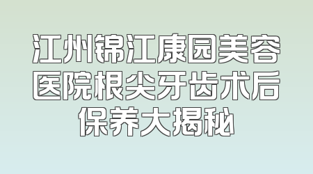 江州锦江康园美容医院根尖牙齿术后保养大揭秘