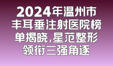 2024年温州市丰耳垂注射医院榜单揭晓，星范整形领衔三强角逐