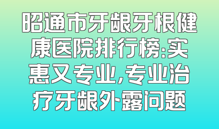 昭通市牙龈牙根健康医院排行榜：实惠又专业，专业治疗牙龈外露问题