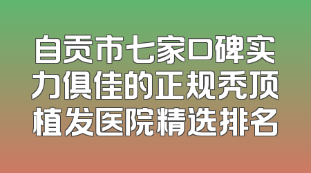 自贡市七家口碑实力俱佳的正规秃顶植发医院精选排名