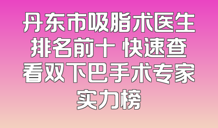 丹东市吸脂术医生排名前十 快速查看双下巴手术专家实力榜