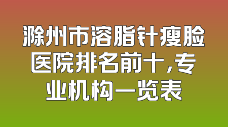 滁州市溶脂针瘦脸医院排名前十，专业机构一览表