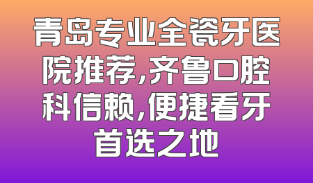 青岛专业全瓷牙医院推荐，齐鲁口腔科信赖，便捷看牙首选之地