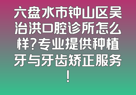 六盘水市钟山区吴治洪口腔诊所怎么样？专业提供种植牙与牙齿矫正服务！