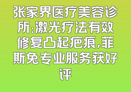 张家界医疗美容诊所：激光疗法有效修复凸起疤痕，菲斯兔专业服务获好评