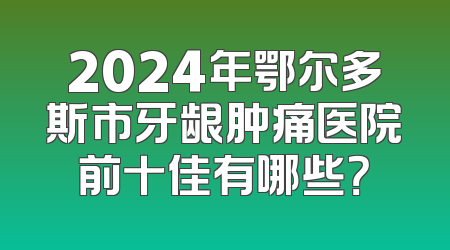 2024年鄂尔多斯市牙龈肿痛医院前十佳有哪些？