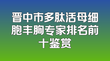 晋中市多肽活母细胞丰胸专家排名前十鉴赏