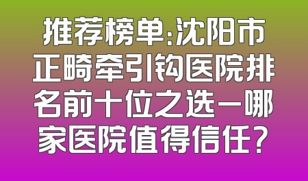 推荐榜单：沈阳市正畸牵引钩医院排名前十位之选_哪家医院值得信任？