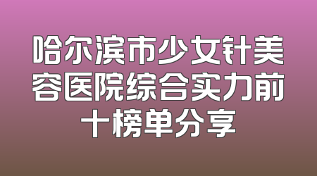 哈尔滨市少女针美容医院综合实力前十榜单分享