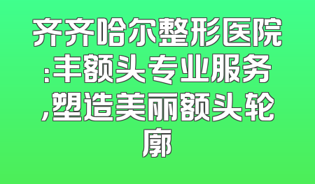 齐齐哈尔整形医院：丰额头专业服务，塑造美丽额头轮廓