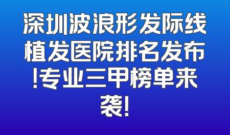 深圳波浪形发际线植发医院排名发布！专业三甲榜单来袭！