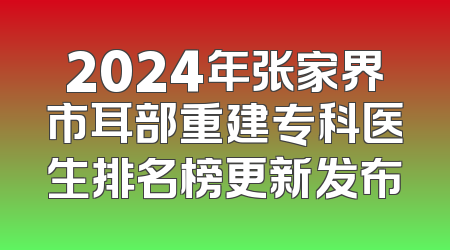 2024年张家界市耳部重建专科医生排名榜更新发布