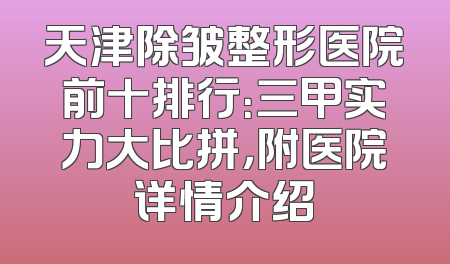 天津除皱整形医院前十排行：三甲实力大比拼，附医院详情介绍