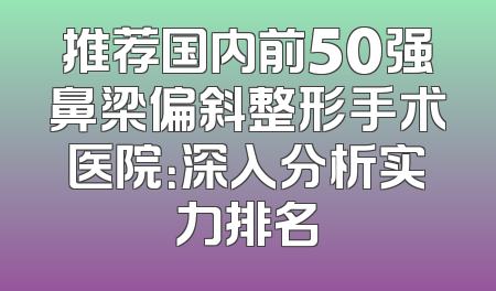 推荐国内前50强鼻梁偏斜整形手术医院：深入分析实力排名