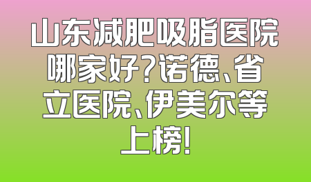 山东减肥吸脂医院哪家好？诺德、省立医院、伊美尔等上榜！