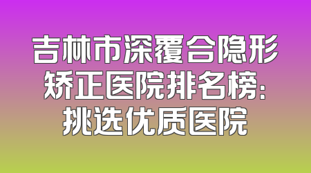 吉林市深覆合隐形矫正医院排名榜：挑选优质医院