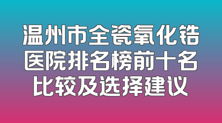 温州市全瓷氧化锆医院排名榜前十名比较及选择建议