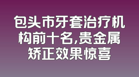 包头市牙套治疗机构前十名，贵金属矫正效果惊喜