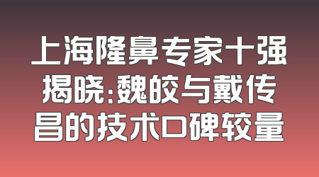 上海隆鼻专家十强揭晓：魏皎与戴传昌的技术口碑较量