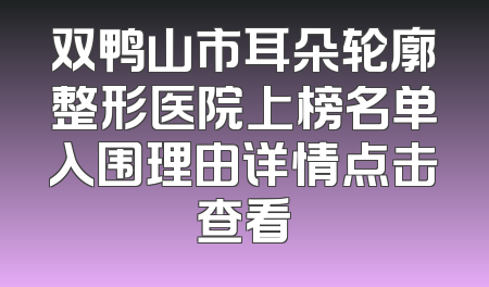 双鸭山市耳朵轮廓整形医院上榜名单入围理由详情点击查看