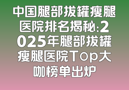 中国腿部拔罐瘦腿医院排名揭秘：2025年腿部拔罐瘦腿医院Top大咖榜单出炉