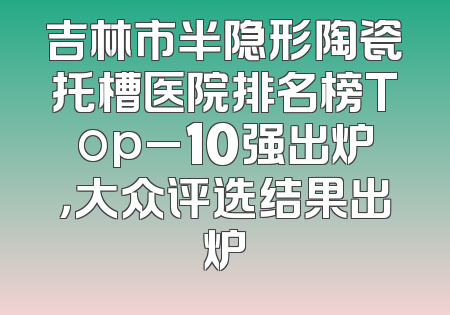 吉林市半隐形陶瓷托槽医院排名榜Top_10强出炉，大众评选结果出炉
