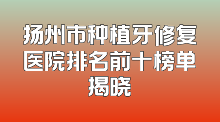 扬州市种植牙修复医院排名前十榜单揭晓