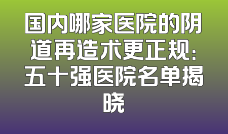 国内哪家医院的阴道再造术更正规：五十强医院名单揭晓