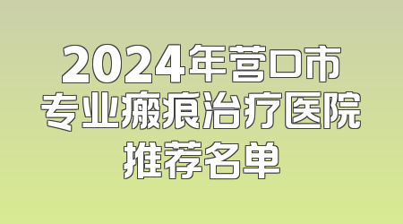 2024年营口市专业瘢痕治疗医院推荐名单