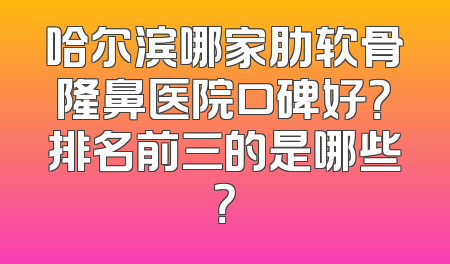 哈尔滨哪家肋软骨隆鼻医院口碑好？排名前三的是哪些？