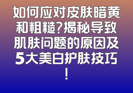 如何应对皮肤暗黄和粗糙？揭秘导致肌肤问题的原因及5大美白护肤技巧！