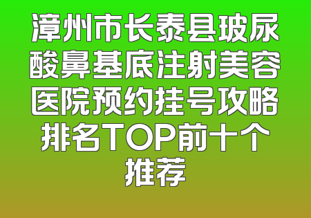 漳州市长泰县玻尿酸鼻基底注射美容医院预约挂号攻略排名TOP前十个推荐