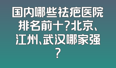 国内哪些祛疤医院排名前十？北京、江州、武汉哪家强？