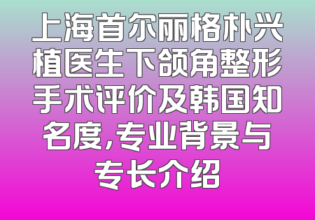 上海首尔丽格朴兴植医生下颌角整形手术评价及韩国知名度，专业背景与专长介绍