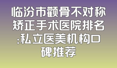 临汾市颧骨不对称矫正手术医院排名：私立医美机构口碑推荐