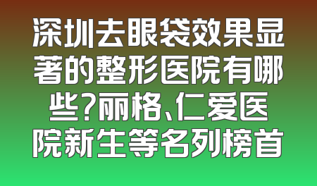 深圳去眼袋效果显著的整形医院有哪些？丽格、仁爱医院新生等名列榜首
