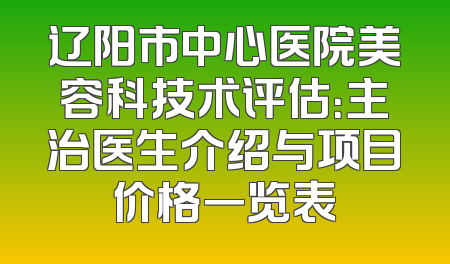 辽阳市中心医院美容科技术评估：主治医生介绍与项目价格一览表