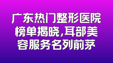 广东热门整形医院榜单揭晓，耳部美容服务名列前茅