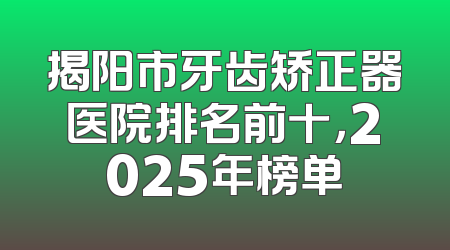 揭阳市牙齿矫正器医院排名前十，2025年榜单