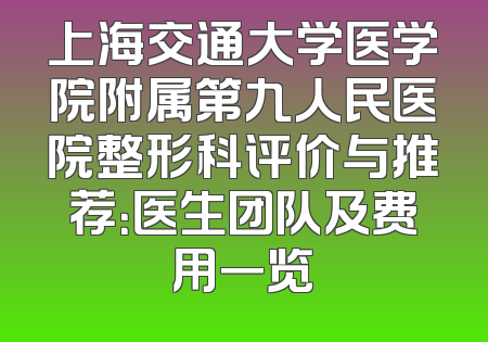 上海交通大学医学院附属第九人民医院整形科评价与推荐：医生团队及费用一览