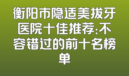 衡阳市隐适美拔牙医院十佳推荐：不容错过的前十名榜单