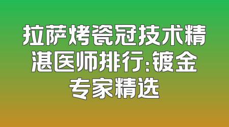 拉萨烤瓷冠技术精湛医师排行：镀金专家精选