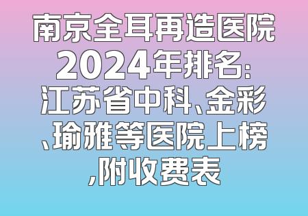 南京全耳再造医院2024年排名：江苏省中科、金彩、瑜雅等医院上榜，附收费表