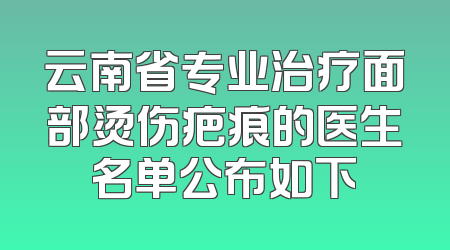 云南省专业治疗面部烫伤疤痕的医生名单公布如下