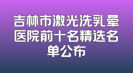 吉林市激光洗乳晕医院前十名精选名单公布
