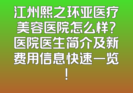 江州熙之环亚医疗美容医院怎么样？医院医生简介及新费用信息快速一览！