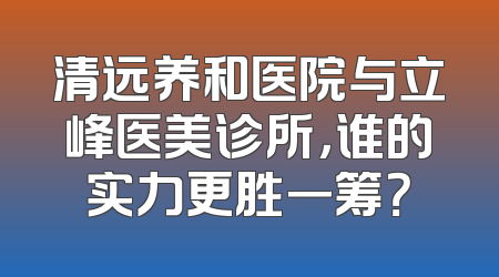 清远养和医院与立峰医美诊所，谁的实力更胜一筹？