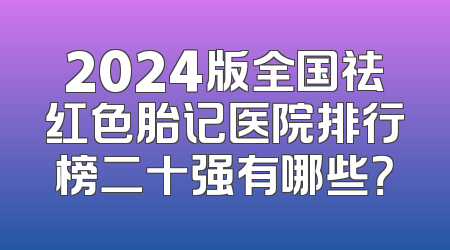 2024版全国祛红色胎记医院排行榜二十强有哪些？