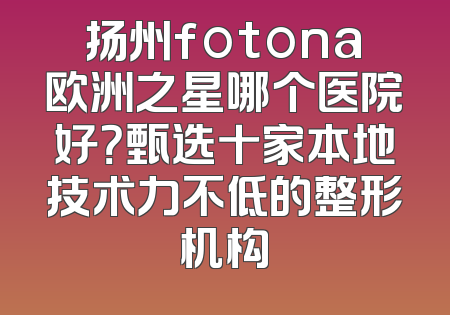 扬州fotona欧洲之星哪个医院好？甄选十家本地技术力不低的整形机构