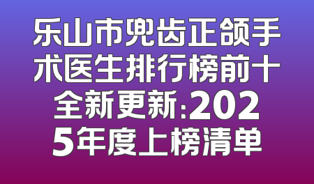 乐山市兜齿正颌手术医生排行榜前十全新更新：2025年度上榜清单